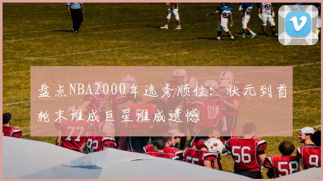盘点NBA2000年选秀顺位:状元到首轮末谁成巨星谁成遗憾