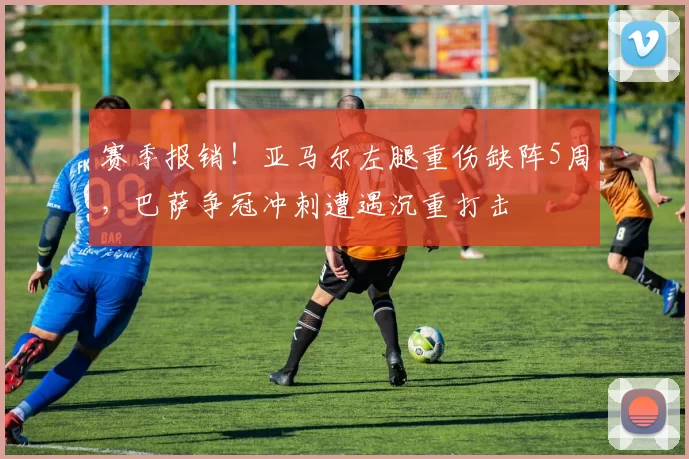 赛季报销！亚马尔左腿重伤缺阵5周，巴萨争冠冲刺遭遇沉重打击