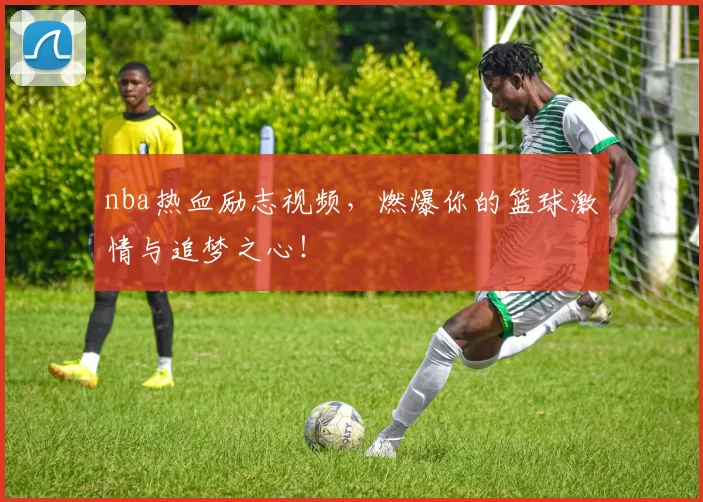 nba热血励志视频,燃爆你的篮球激情与追梦之心!