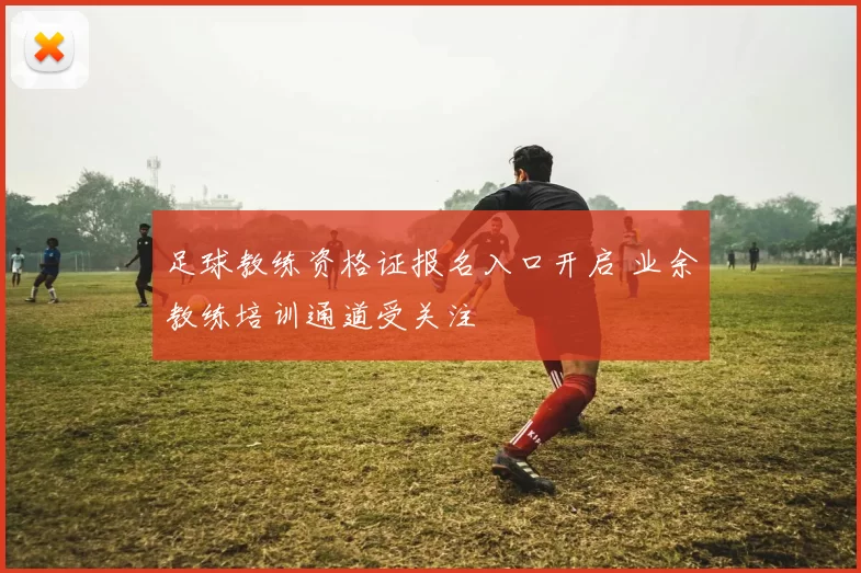 足球教练资格证报名入口开启 业余教练培训通道受关注