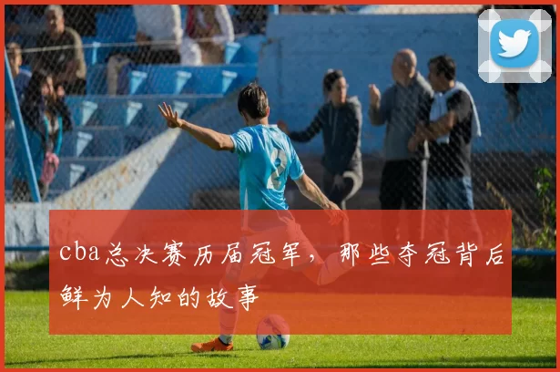 cba总决赛历届冠军，那些夺冠背后鲜为人知的故事