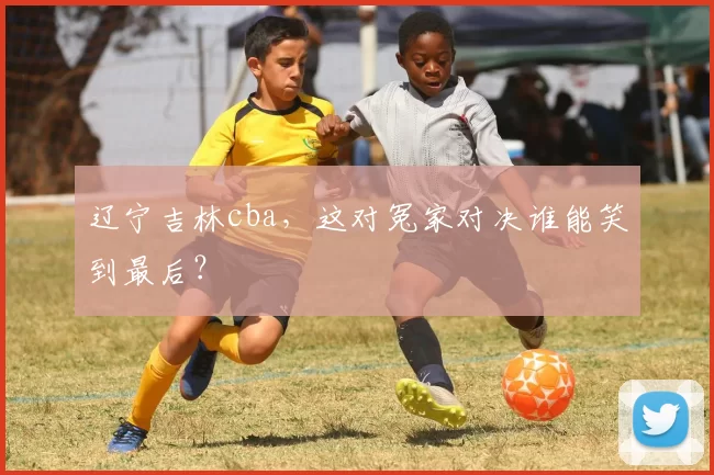 辽宁吉林cba,这对冤家对决谁能笑到最后?