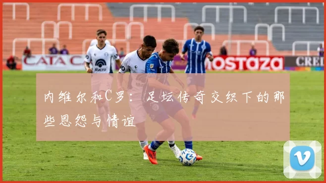 内维尔和C罗：足坛传奇交织下的那些恩怨与情谊
