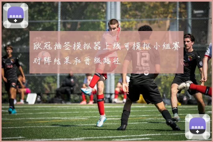 欧冠抽签模拟器上线可模拟小组赛对阵结果和晋级路径