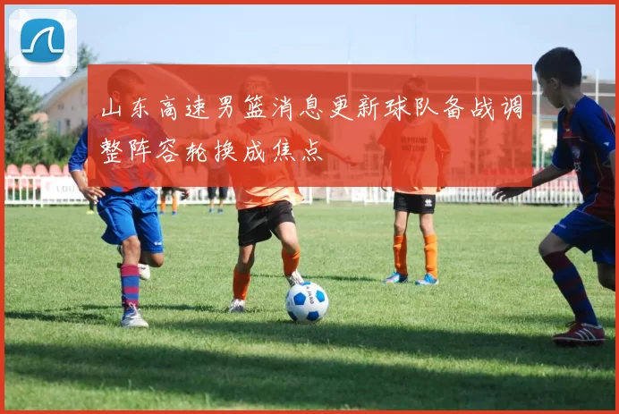 山东高速男篮消息更新球队备战调整阵容轮换成焦点