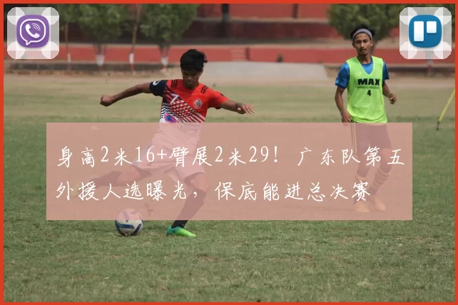 身高2米16+臂展2米29!广东队第五外援人选曝光,保底能进总决赛