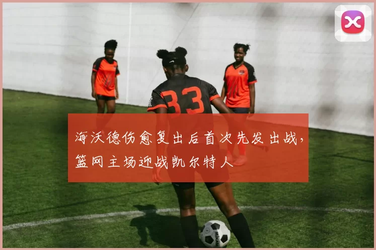 海沃德伤愈复出后首次先发出战,篮网主场迎战凯尔特人