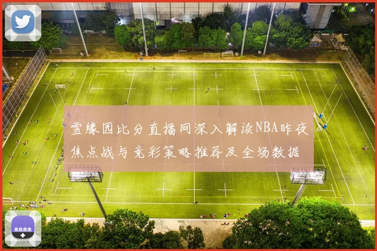 雪缘园比分直播网深入解读NBA昨夜焦点战与竞彩策略推荐及全场数据动态
