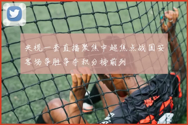 央视一套直播聚焦中超焦点战国安客场争胜争夺积分榜前列