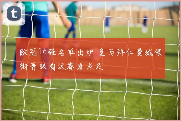 欧冠16强名单出炉 皇马拜仁曼城领衔晋级淘汰赛看点足
