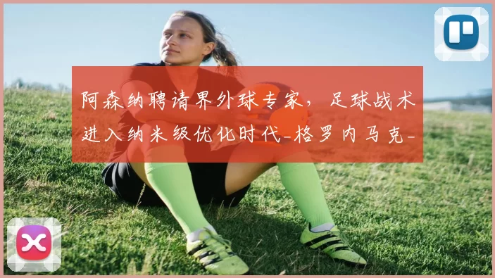 阿森纳聘请界外球专家,足球战术进入纳米级优化时代_格罗内马克_利物浦_欧冠