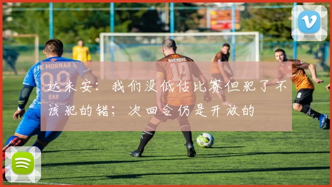 达米安:我们没低估比赛但犯了不该犯的错;次回合仍是开放的