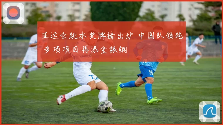 亚运会跳水奖牌榜出炉 中国队领跑 多项项目再添金银铜