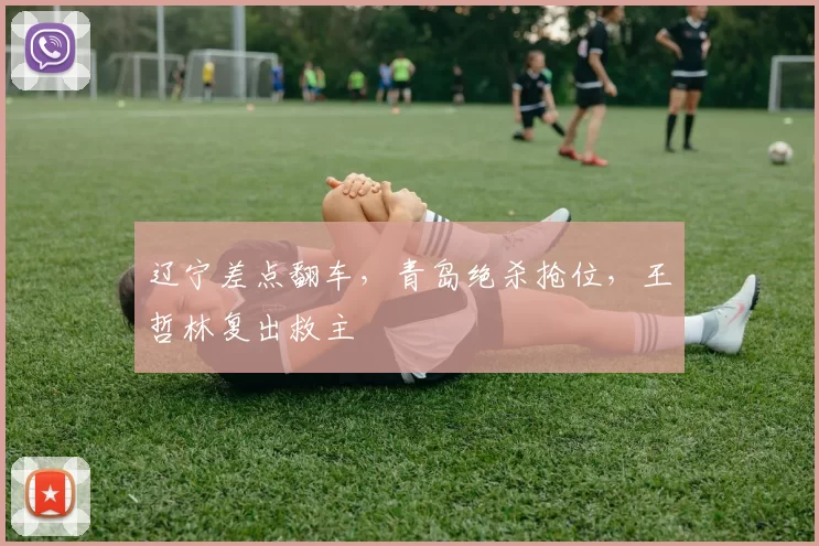 辽宁差点翻车，青岛绝杀抢位，王哲林复出救主