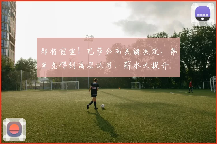 即将官宣！巴萨公布关键决定，弗里克得到高层认可，薪水大提升