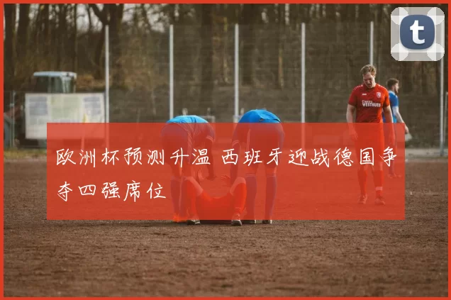 欧洲杯预测升温 西班牙迎战德国争夺四强席位